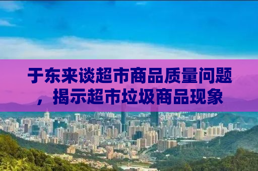 于东来谈超市商品质量问题，揭示超市垃圾商品现象