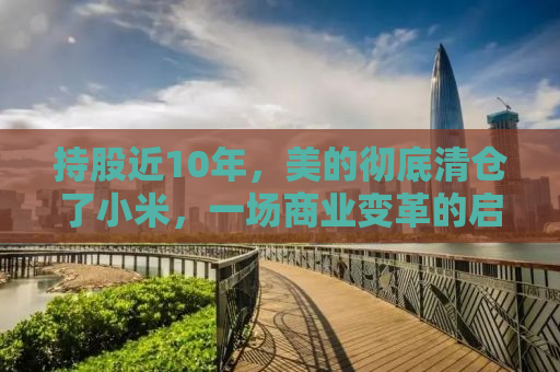 持股近10年，美的彻底清仓了小米，一场商业变革的启示