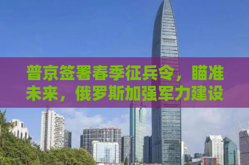 普京签署春季征兵令，瞄准未来，俄罗斯加强军力建设目标达至十六万大军集结
