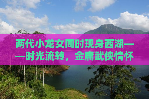 两代小龙女同时现身西湖——时光流转，金庸武侠情怀依旧