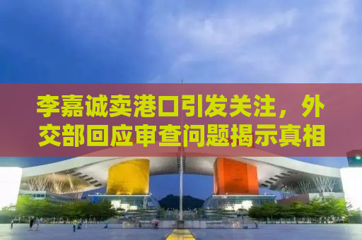 李嘉诚卖港口引发关注，外交部回应审查问题揭示真相