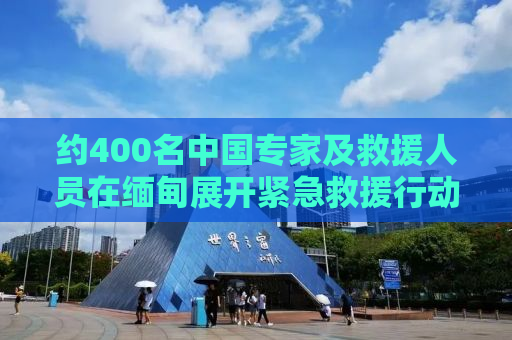约400名中国专家及救援人员在缅甸展开紧急救援行动