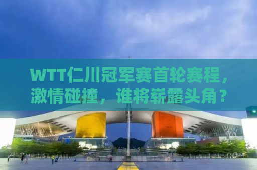 WTT仁川冠军赛首轮赛程，激情碰撞，谁将崭露头角？