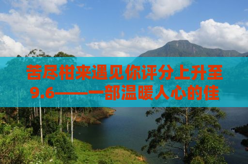 苦尽柑来遇见你评分上升至9.6——一部温暖人心的佳作