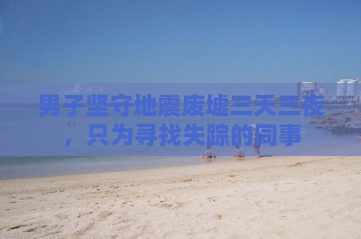 男子坚守地震废墟三天三夜，只为寻找失踪的同事