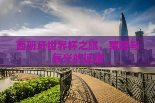 西班牙世界杯之旅，荣耀与复兴的征程