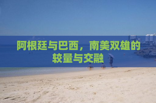 阿根廷与巴西，南美双雄的较量与交融