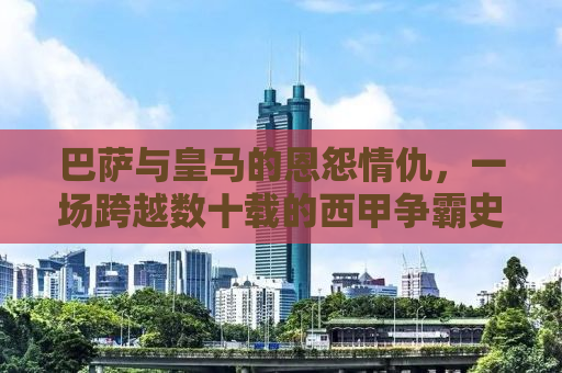 巴萨与皇马的恩怨情仇，一场跨越数十载的西甲争霸史诗