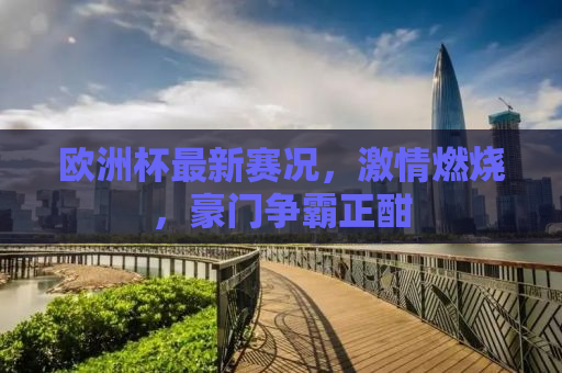 欧洲杯最新赛况，激情燃烧，豪门争霸正酣