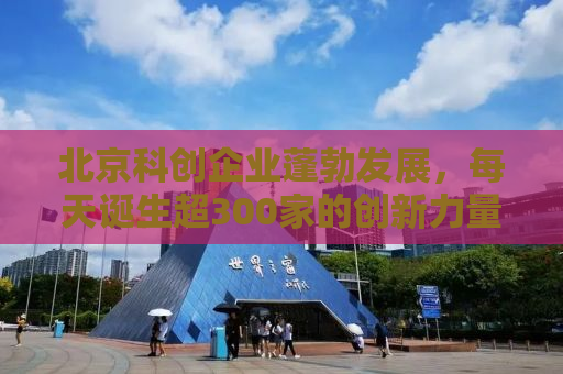 北京科创企业蓬勃发展，每天诞生超300家的创新力量