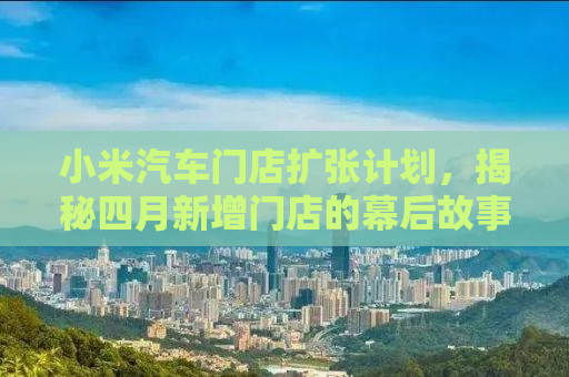 小米汽车门店扩张计划，揭秘四月新增门店的幕后故事