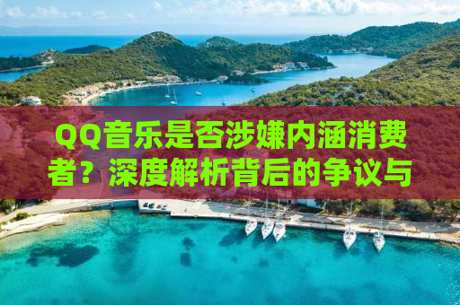 QQ音乐是否涉嫌内涵消费者？深度解析背后的争议与问题