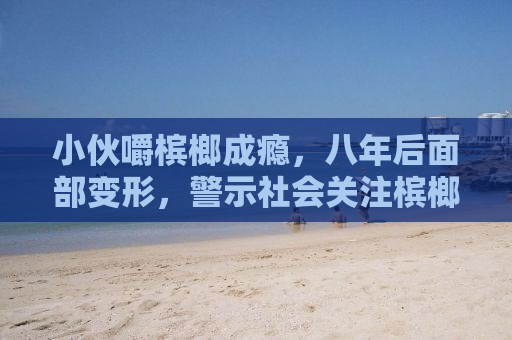 小伙嚼槟榔成瘾，八年后面部变形，警示社会关注槟榔危害