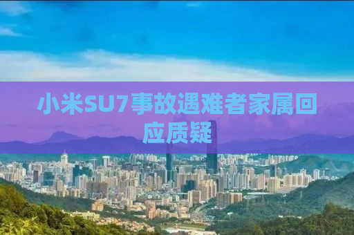 小米SU7事故遇难者家属回应质疑