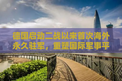 德国启动二战以来首次海外永久驻军，重塑国际军事平衡与战略考量