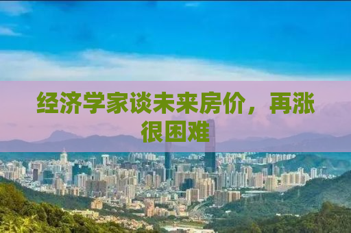 经济学家谈未来房价，再涨很困难