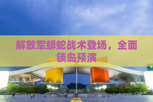 解放军蟒蛇战术登场，全面锁岛预演