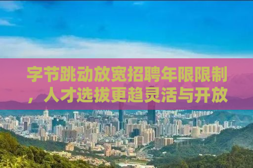 字节跳动放宽招聘年限限制，人才选拔更趋灵活与开放