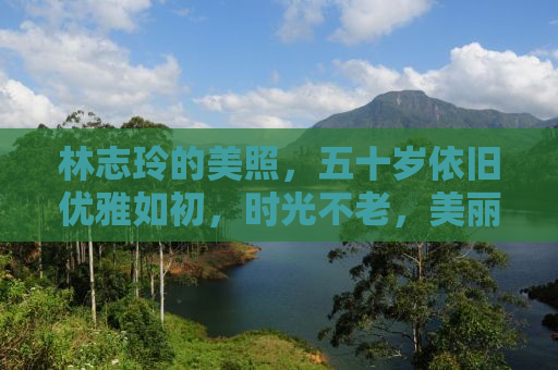 林志玲的美照，五十岁依旧优雅如初，时光不老，美丽永存