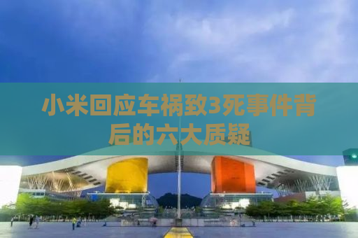 小米回应车祸致3死事件背后的六大质疑