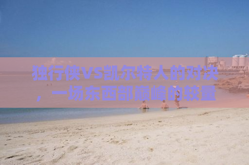 独行侠VS凯尔特人的对决，一场东西部巅峰的较量