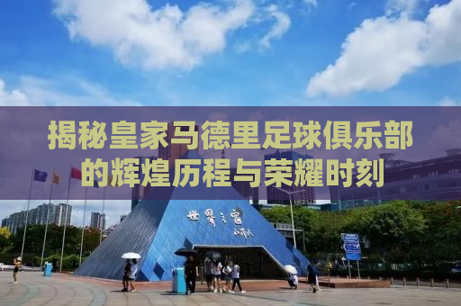 揭秘皇家马德里足球俱乐部的辉煌历程与荣耀时刻
