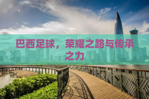 巴西足球，荣耀之路与传承之力