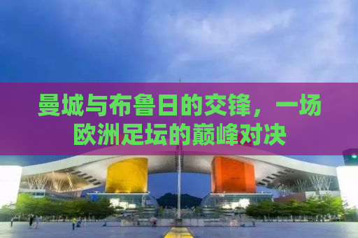 曼城与布鲁日的交锋，一场欧洲足坛的巅峰对决