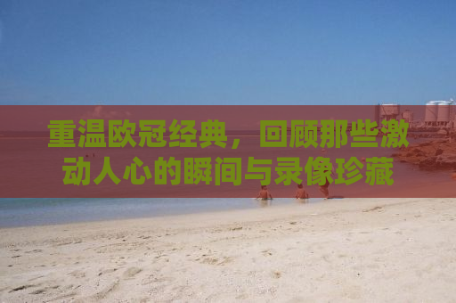 重温欧冠经典，回顾那些激动人心的瞬间与录像珍藏