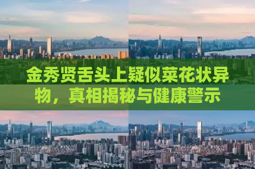 金秀贤舌头上疑似菜花状异物，真相揭秘与健康警示