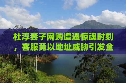 杜淳妻子网购遭遇惊魂时刻，客服竟以地址威胁引发全网热议
