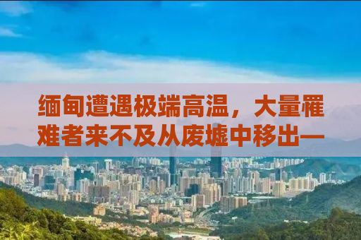 缅甸遭遇极端高温，大量罹难者来不及从废墟中移出——灾难下的挑战与应对