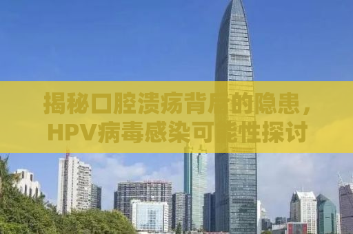 揭秘口腔溃疡背后的隐患，HPV病毒感染可能性探讨