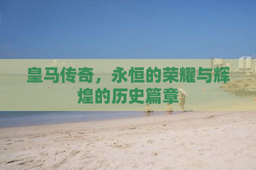 皇马传奇，永恒的荣耀与辉煌的历史篇章