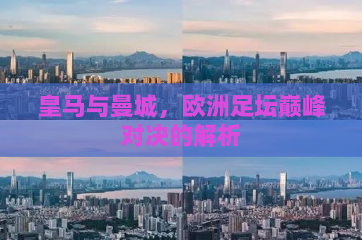皇马与曼城，欧洲足坛巅峰对决的解析
