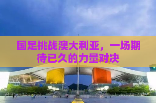 国足挑战澳大利亚，一场期待已久的力量对决