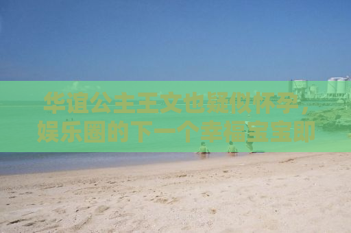华谊公主王文也疑似怀孕，娱乐圈的下一个幸福宝宝即将诞生？