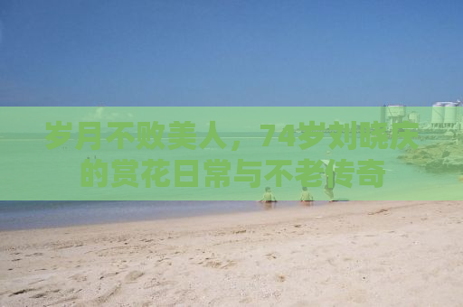 岁月不败美人，74岁刘晓庆的赏花日常与不老传奇