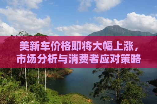 美新车价格即将大幅上涨，市场分析与消费者应对策略