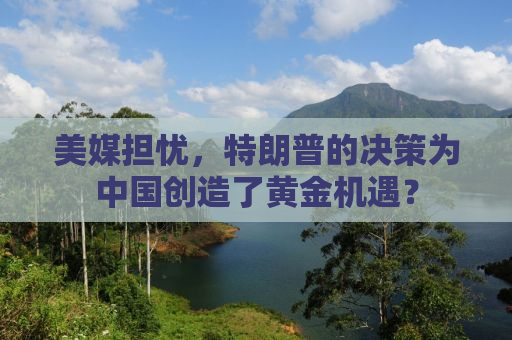 美媒担忧，特朗普的决策为中国创造了黄金机遇？