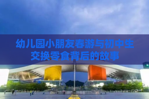 幼儿园小朋友春游与初中生交换零食背后的故事