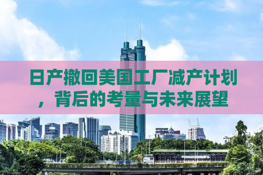 日产撤回美国工厂减产计划，背后的考量与未来展望