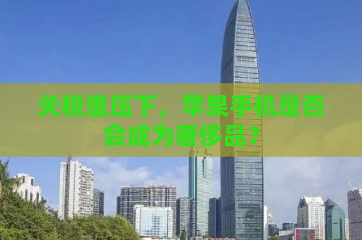 关税重压下，苹果手机是否会成为奢侈品？