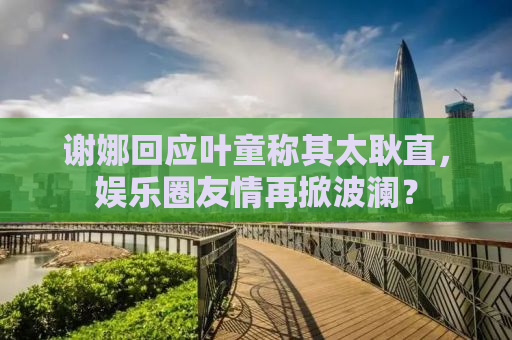 谢娜回应叶童称其太耿直，娱乐圈友情再掀波澜？