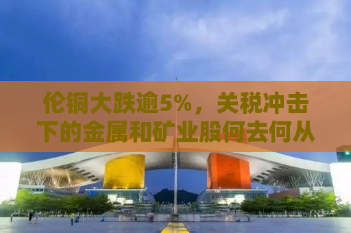 伦铜大跌逾5%，关税冲击下的金属和矿业股何去何从？