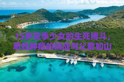 15岁花季少女的生死搏斗，恶性肿瘤的挑战与父爱如山的救援