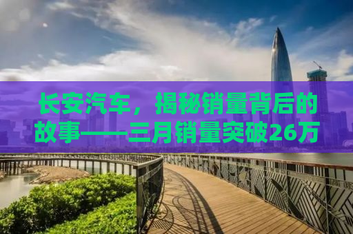 长安汽车，揭秘销量背后的故事——三月销量突破26万辆的辉煌业绩