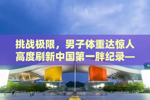 挑战极限，男子体重达惊人高度刷新中国第一胖纪录——718.8斤的挑战者故事