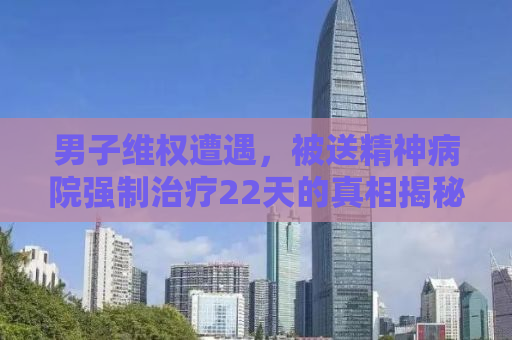 男子维权遭遇，被送精神病院强制治疗22天的真相揭秘