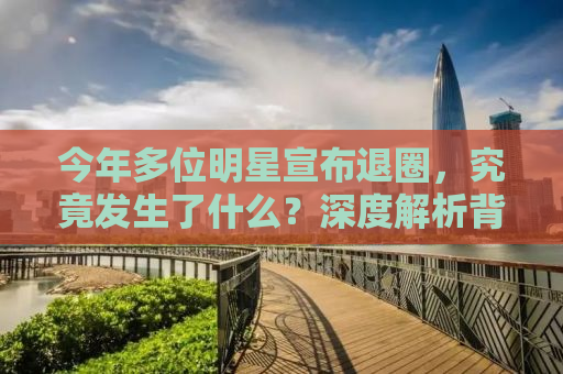今年多位明星宣布退圈，究竟发生了什么？深度解析背后的原因